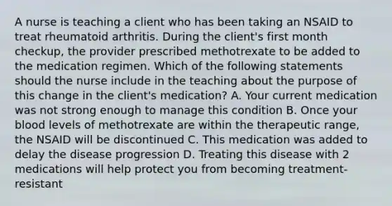 A nurse is teaching a client who has been taking an NSAID to treat rheumatoid arthritis. During the client's first month checkup, the provider prescribed methotrexate to be added to the medication regimen. Which of the following statements should the nurse include in the teaching about the purpose of this change in the client's medication? A. Your current medication was not strong enough to manage this condition B. Once your blood levels of methotrexate are within the therapeutic range, the NSAID will be discontinued C. This medication was added to delay the disease progression D. Treating this disease with 2 medications will help protect you from becoming treatment-resistant