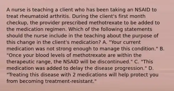 A nurse is teaching a client who has been taking an NSAID to treat rheumatoid arthritis. During the client's first month checkup, the provider prescribed methotrexate to be added to the medication regimen. Which of the following statements should the nurse include in the teaching about the purpose of this change in the client's medication? A. "Your current medication was not strong enough to manage this condition." B. "Once your blood levels of methotrexate are within the therapeutic range, the NSAID will be discontinued." C. "This medication was added to delay the disease progression." D. "Treating this disease with 2 medications will help protect you from becoming treatment-resistant."