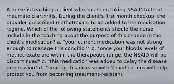 A nurse is teaching a client who has been taking NSAID to treat rheumatoid arthritis. During the client's first month checkup, the provider prescribed methotrexate to be added to the medication regime. Which of the following statements should the nurse include in the teaching about the purpose of this change in the client's medication? a. "your current medication was not strong enough to manage this condition" b. "once your bloods levels of methotrexate are within the therapeutic range, the NSAID will be discontinued" c. "this medication was added to delay the disease progression" d. "treating this disease with 2 medications will help protect you from becoming treatment-resistant"