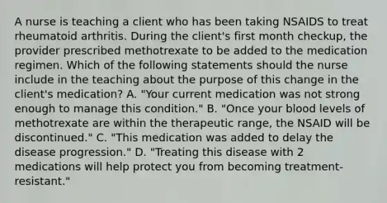 A nurse is teaching a client who has been taking NSAIDS to treat rheumatoid arthritis. During the client's first month checkup, the provider prescribed methotrexate to be added to the medication regimen. Which of the following statements should the nurse include in the teaching about the purpose of this change in the client's medication? A. "Your current medication was not strong enough to manage this condition." B. "Once your blood levels of methotrexate are within the therapeutic range, the NSAID will be discontinued." C. "This medication was added to delay the disease progression." D. "Treating this disease with 2 medications will help protect you from becoming treatment-resistant."