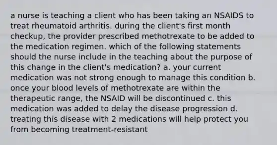 a nurse is teaching a client who has been taking an NSAIDS to treat rheumatoid arthritis. during the client's first month checkup, the provider prescribed methotrexate to be added to the medication regimen. which of the following statements should the nurse include in the teaching about the purpose of this change in the client's medication? a. your current medication was not strong enough to manage this condition b. once your blood levels of methotrexate are within the therapeutic range, the NSAID will be discontinued c. this medication was added to delay the disease progression d. treating this disease with 2 medications will help protect you from becoming treatment-resistant