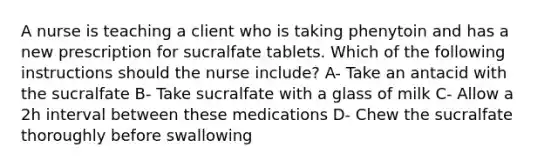 A nurse is teaching a client who is taking phenytoin and has a new prescription for sucralfate tablets. Which of the following instructions should the nurse include? A- Take an antacid with the sucralfate B- Take sucralfate with a glass of milk C- Allow a 2h interval between these medications D- Chew the sucralfate thoroughly before swallowing