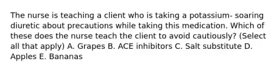 The nurse is teaching a client who is taking a potassium- soaring diuretic about precautions while taking this medication. Which of these does the nurse teach the client to avoid cautiously? (Select all that apply) A. Grapes B. ACE inhibitors C. Salt substitute D. Apples E. Bananas