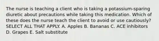 The nurse is teaching a client who is taking a potassium-sparing diuretic about precautions while taking this medication. Which of these does the nurse teach the client to avoid or use cautiously? SELECT ALL THAT APPLY. A. Apples B. Bananas C. ACE inhibitors D. Grapes E. Salt substitute