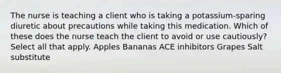 The nurse is teaching a client who is taking a potassium-sparing diuretic about precautions while taking this medication. Which of these does the nurse teach the client to avoid or use cautiously? Select all that apply. Apples Bananas ACE inhibitors Grapes Salt substitute