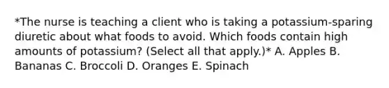 *The nurse is teaching a client who is taking a potassium-sparing diuretic about what foods to avoid. Which foods contain high amounts of potassium? (Select all that apply.)* A. Apples B. Bananas C. Broccoli D. Oranges E. Spinach