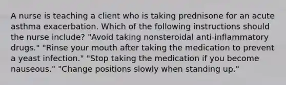 A nurse is teaching a client who is taking prednisone for an acute asthma exacerbation. Which of the following instructions should the nurse include? "Avoid taking nonsteroidal anti-inflammatory drugs." "Rinse your mouth after taking the medication to prevent a yeast infection." "Stop taking the medication if you become nauseous." "Change positions slowly when standing up."