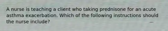 A nurse is teaching a client who taking prednisone for an acute asthma exacerbation. Which of the following instructions should the nurse include?
