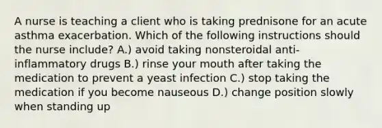 A nurse is teaching a client who is taking prednisone for an acute asthma exacerbation. Which of the following instructions should the nurse include? A.) avoid taking nonsteroidal anti-inflammatory drugs B.) rinse your mouth after taking the medication to prevent a yeast infection C.) stop taking the medication if you become nauseous D.) change position slowly when standing up