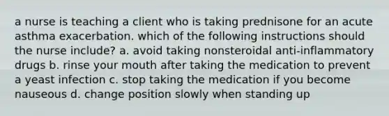 a nurse is teaching a client who is taking prednisone for an acute asthma exacerbation. which of the following instructions should the nurse include? a. avoid taking nonsteroidal anti-inflammatory drugs b. rinse your mouth after taking the medication to prevent a yeast infection c. stop taking the medication if you become nauseous d. change position slowly when standing up