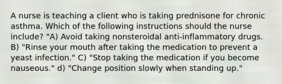 A nurse is teaching a client who is taking prednisone for chronic asthma. Which of the following instructions should the nurse include? "A) Avoid taking nonsteroidal anti-inflammatory drugs. B) "Rinse your mouth after taking the medication to prevent a yeast infection." C) "Stop taking the medication if you become nauseous." d) "Change position slowly when standing up."