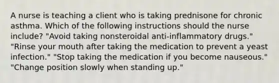 A nurse is teaching a client who is taking prednisone for chronic asthma. Which of the following instructions should the nurse include? "Avoid taking nonsteroidal anti-inflammatory drugs." "Rinse your mouth after taking the medication to prevent a yeast infection." "Stop taking the medication if you become nauseous." "Change position slowly when standing up."