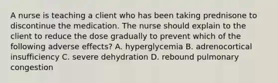 A nurse is teaching a client who has been taking prednisone to discontinue the medication. The nurse should explain to the client to reduce the dose gradually to prevent which of the following adverse effects? A. hyperglycemia B. adrenocortical insufficiency C. severe dehydration D. rebound pulmonary congestion