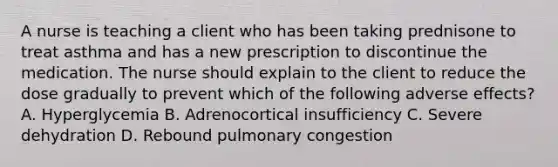 A nurse is teaching a client who has been taking prednisone to treat asthma and has a new prescription to discontinue the medication. The nurse should explain to the client to reduce the dose gradually to prevent which of the following adverse effects? A. Hyperglycemia B. Adrenocortical insufficiency C. Severe dehydration D. Rebound pulmonary congestion