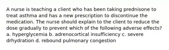 A nurse is teaching a client who has been taking prednisone to treat asthma and has a new prescription to discontinue the medication. The nurse should explain to the client to reduce the dose gradually to prevent which of the following adverse effects? a. hyperglycemia b. adrenocortical insufficiency c. severe drhydration d. rebound pulmonary congestion