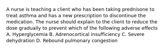 A nurse is teaching a client who has been taking prednisone to treat asthma and has a new prescription to discontinue the medication. The nurse should explain to the client to reduce the dose gradually to prevent which of the following adverse effects A. Hyperglycemia B. Adrenocortical insufficiency C. Severe dehydration D. Rebound pulmonary congestion