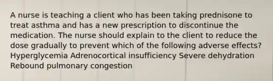 A nurse is teaching a client who has been taking prednisone to treat asthma and has a new prescription to discontinue the medication. The nurse should explain to the client to reduce the dose gradually to prevent which of the following adverse effects? Hyperglycemia Adrenocortical insufficiency Severe dehydration Rebound pulmonary congestion