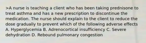 >A nurse is teaching a client who has been taking prednisone to treat asthma and has a new prescription to discontinue the medication. The nurse should explain to the client to reduce the dose gradually to prevent which of the following adverse effects A. Hyperglycemia B. Adrenocortical insufficiency C. Severe dehydration D. Rebound pulmonary congestion