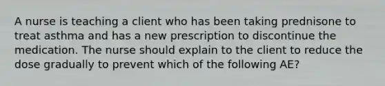 A nurse is teaching a client who has been taking prednisone to treat asthma and has a new prescription to discontinue the medication. The nurse should explain to the client to reduce the dose gradually to prevent which of the following AE?