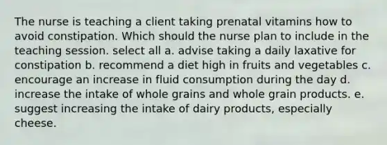 The nurse is teaching a client taking prenatal vitamins how to avoid constipation. Which should the nurse plan to include in the teaching session. select all a. advise taking a daily laxative for constipation b. recommend a diet high in fruits and vegetables c. encourage an increase in fluid consumption during the day d. increase the intake of whole grains and whole grain products. e. suggest increasing the intake of dairy products, especially cheese.