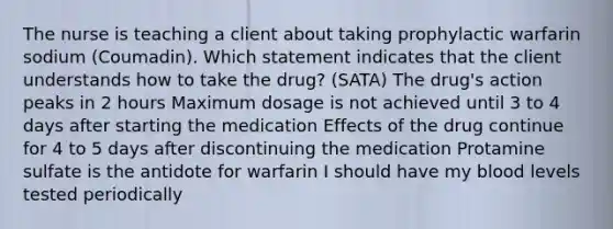 The nurse is teaching a client about taking prophylactic warfarin sodium (Coumadin). Which statement indicates that the client understands how to take the drug? (SATA) The drug's action peaks in 2 hours Maximum dosage is not achieved until 3 to 4 days after starting the medication Effects of the drug continue for 4 to 5 days after discontinuing the medication Protamine sulfate is the antidote for warfarin I should have my blood levels tested periodically