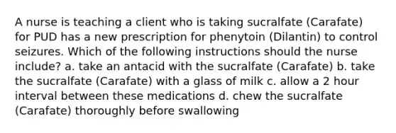 A nurse is teaching a client who is taking sucralfate (Carafate) for PUD has a new prescription for phenytoin (Dilantin) to control seizures. Which of the following instructions should the nurse include? a. take an antacid with the sucralfate (Carafate) b. take the sucralfate (Carafate) with a glass of milk c. allow a 2 hour interval between these medications d. chew the sucralfate (Carafate) thoroughly before swallowing