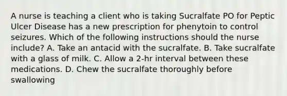 A nurse is teaching a client who is taking Sucralfate PO for Peptic Ulcer Disease has a new prescription for phenytoin to control seizures. Which of the following instructions should the nurse include? A. Take an antacid with the sucralfate. B. Take sucralfate with a glass of milk. C. Allow a 2‑hr interval between these medications. D. Chew the sucralfate thoroughly before swallowing