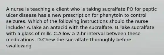 A nurse is teaching a client who is taking sucralfate PO for peptic ulcer disease has a new prescription for phenytoin to control seizures. Which of the following instructions should the nurse include? A.Take an antacid with the sucralfate. B.Take sucralfate with a glass of milk. C.Allow a 2‑hr interval between these medications. D.Chew the sucralfate thoroughly before swallowing