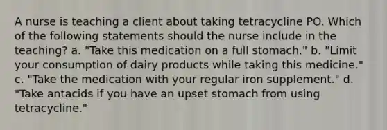 A nurse is teaching a client about taking tetracycline PO. Which of the following statements should the nurse include in the teaching? a. "Take this medication on a full stomach." b. "Limit your consumption of dairy products while taking this medicine." c. "Take the medication with your regular iron supplement." d. "Take antacids if you have an upset stomach from using tetracycline."