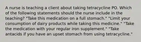 A nurse is teaching a client about taking tetracycline PO. Which of the following statements should the nurse include in the teaching? "Take this medication on a full stomach." "Limit your consumption of dairy products while taking this medicine." "Take the medication with your regular iron supplement." "Take antacids if you have an upset stomach from using tetracycline."