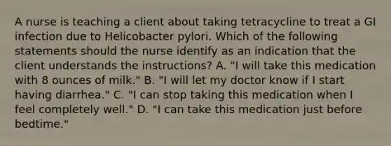 A nurse is teaching a client about taking tetracycline to treat a GI infection due to Helicobacter pylori. Which of the following statements should the nurse identify as an indication that the client understands the instructions? A. "I will take this medication with 8 ounces of milk." B. "I will let my doctor know if I start having diarrhea." C. "I can stop taking this medication when I feel completely well." D. "I can take this medication just before bedtime."