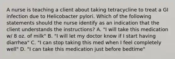 A nurse is teaching a client about taking tetracycline to treat a GI infection due to Helicobacter pylori. Which of the following statements should the nurse identify as an indication that the client understands the instructions? A. "I will take this medication w/ 8 oz. of milk" B. "I will let my doctor know if I start having diarrhea" C. "I can stop taking this med when I feel completely well" D. "I can take this medication just before bedtime"