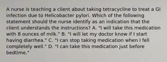 A nurse is teaching a client about taking tetracycline to treat a GI infection due to Helicobacter pylori. Which of the following statement should the nurse identify as an indication that the client understands the instructions? A. "I will take this medication with 8 ounces of milk." B. "I will let my doctor know if I start having diarrhea." C. "I can stop taking medication when I fell completely well." D. "I can take this medication just before bedtime."