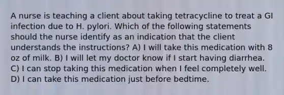 A nurse is teaching a client about taking tetracycline to treat a GI infection due to H. pylori. Which of the following statements should the nurse identify as an indication that the client understands the instructions? A) I will take this medication with 8 oz of milk. B) I will let my doctor know if I start having diarrhea. C) I can stop taking this medication when I feel completely well. D) I can take this medication just before bedtime.