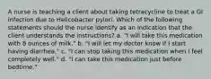 A nurse is teaching a client about taking tetracycline to treat a GI infection due to Helicobacter pylori. Which of the following statements should the nurse identify as an indication that the client understands the instructions? a. "I will take this medication with 8 ounces of milk." b. "I will let my doctor know if I start having diarrhea." c. "I can stop taking this medication when I feel completely well." d. "I can take this medication just before bedtime."