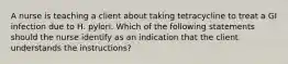 A nurse is teaching a client about taking tetracycline to treat a GI infection due to H. pylori. Which of the following statements should the nurse identify as an indication that the client understands the instructions?