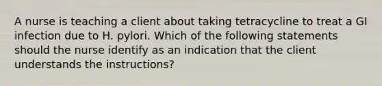 A nurse is teaching a client about taking tetracycline to treat a GI infection due to H. pylori. Which of the following statements should the nurse identify as an indication that the client understands the instructions?