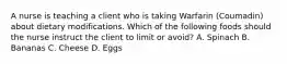 A nurse is teaching a client who is taking Warfarin (Coumadin) about dietary modifications. Which of the following foods should the nurse instruct the client to limit or avoid? A. Spinach B. Bananas C. Cheese D. Eggs