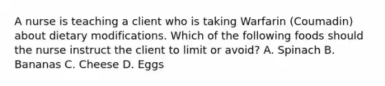 A nurse is teaching a client who is taking Warfarin (Coumadin) about dietary modifications. Which of the following foods should the nurse instruct the client to limit or avoid? A. Spinach B. Bananas C. Cheese D. Eggs