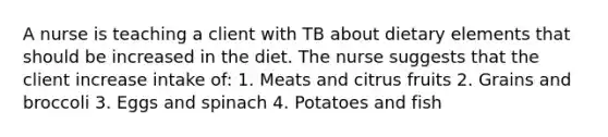 A nurse is teaching a client with TB about dietary elements that should be increased in the diet. The nurse suggests that the client increase intake of: 1. Meats and citrus fruits 2. Grains and broccoli 3. Eggs and spinach 4. Potatoes and fish