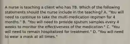 A nurse is teaching a client who has TB. Which of the following statements should the nurse include in the teaching? A. "You will need to continue to take the multi-medication regimen for 4 months." B. "You will need to provide sputum samples every 4 weeks to monitor the effectiveness of the medication." C. "You will need to remain hospitalized for treatment." D. "You will need to wear a mask at all times."