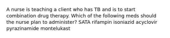 A nurse is teaching a client who has TB and is to start combination drug therapy. Which of the following meds should the nurse plan to administer? SATA rifampin isoniazid acyclovir pyrazinamide montelukast