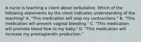 A nurse is teaching a client about terbutaline. Which of the following statements by the client indicates understanding of the teaching? A. "This medication will stop my contractions." B. "This medication will prevent vaginal bleeding." C. "This medication will promote blood flow to my baby." D. "This medication will increase my prostaglandin production."