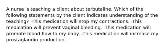 A nurse is teaching a client about terbutaline. Which of the following statements by the client indicates understanding of the teaching? -This medication will stop my contractions. -This medication will prevent vaginal bleeding. -This medication will promote blood flow to my baby. -This medication will increase my prostaglandin production.