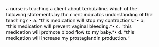 a nurse is teaching a client about terbutaline. which of the following statements by the client indicates understanding of the teaching? • a. "this medication will stop my contractions."• b. "this medication will prevent vaginal bleeding."• c. "this medication will promote blood flow to my baby."• d. "this medication will increase my prostaglandin production."