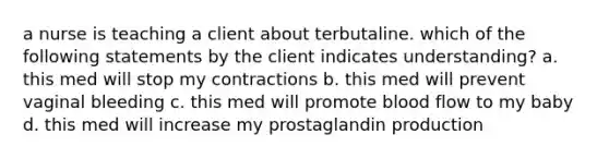 a nurse is teaching a client about terbutaline. which of the following statements by the client indicates understanding? a. this med will stop my contractions b. this med will prevent vaginal bleeding c. this med will promote blood flow to my baby d. this med will increase my prostaglandin production