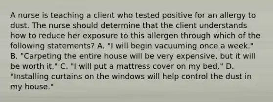 A nurse is teaching a client who tested positive for an allergy to dust. The nurse should determine that the client understands how to reduce her exposure to this allergen through which of the following statements? A. "I will begin vacuuming once a week." B. "Carpeting the entire house will be very expensive, but it will be worth it." C. "I will put a mattress cover on my bed." D. "Installing curtains on the windows will help control the dust in my house."