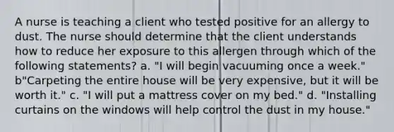 A nurse is teaching a client who tested positive for an allergy to dust. The nurse should determine that the client understands how to reduce her exposure to this allergen through which of the following statements? a. "I will begin vacuuming once a week." b"Carpeting the entire house will be very expensive, but it will be worth it." c. "I will put a mattress cover on my bed." d. "Installing curtains on the windows will help control the dust in my house."