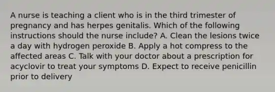 A nurse is teaching a client who is in the third trimester of pregnancy and has herpes genitalis. Which of the following instructions should the nurse include? A. Clean the lesions twice a day with hydrogen peroxide B. Apply a hot compress to the affected areas C. Talk with your doctor about a prescription for acyclovir to treat your symptoms D. Expect to receive penicillin prior to delivery