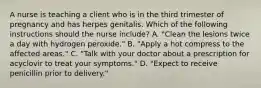 A nurse is teaching a client who is in the third trimester of pregnancy and has herpes genitalis. Which of the following instructions should the nurse include? A. "Clean the lesions twice a day with hydrogen peroxide." B. "Apply a hot compress to the affected areas." C. "Talk with your doctor about a prescription for acyclovir to treat your symptoms." D. "Expect to receive penicillin prior to delivery."